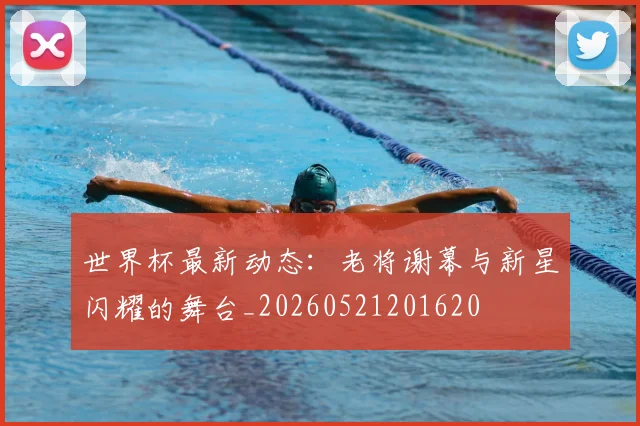 世界杯最新动态:老将谢幕与新星闪耀的舞台_20260521201620