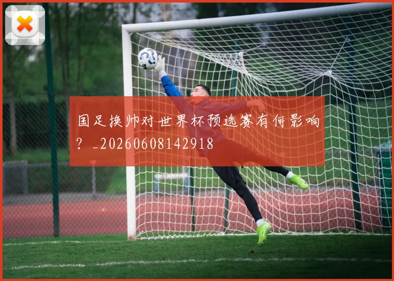 国足换帅对世界杯预选赛有何影响？_20260608142918