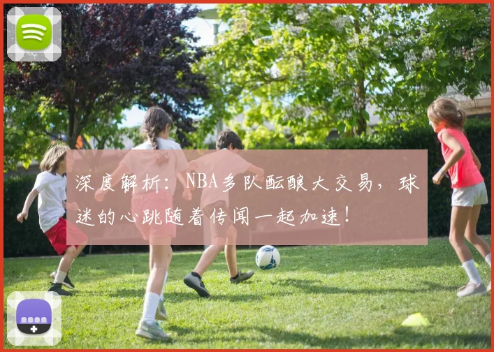 深度解析:NBA多队酝酿大交易,球迷的心跳随着传闻一起加速!