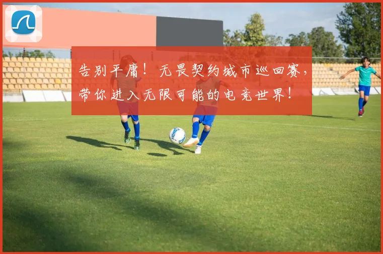 告别平庸!无畏契约城市巡回赛,带你进入无限可能的电竞世界!