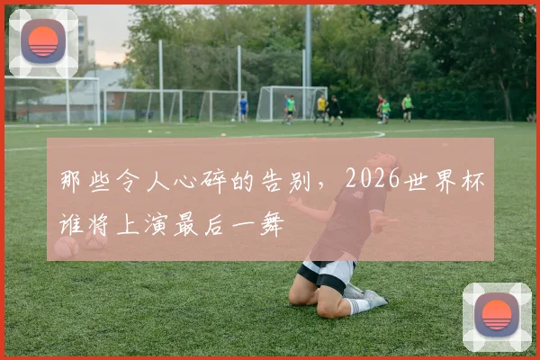 那些令人心碎的告别，2026世界杯谁将上演最后一舞