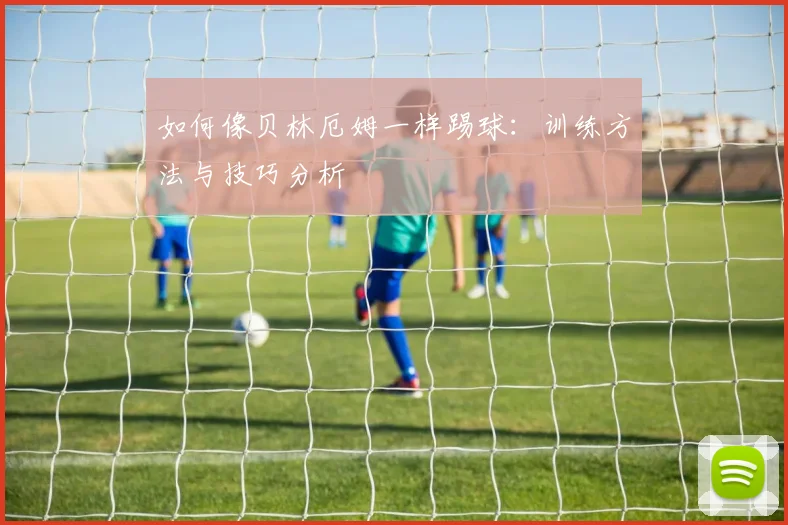 如何像贝林厄姆一样踢球：训练方法与技巧分析