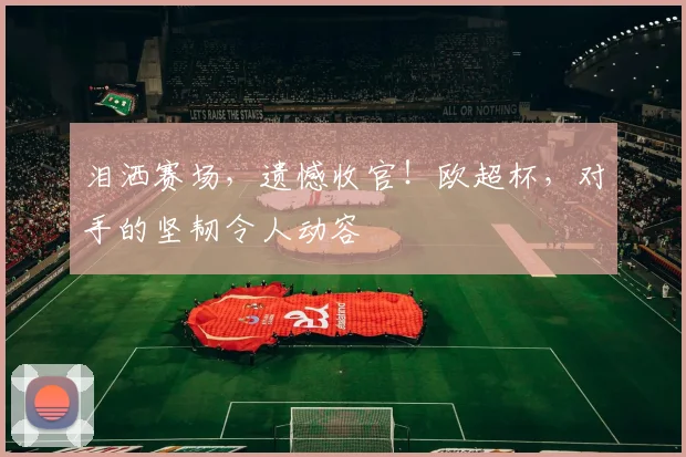 泪洒赛场，遗憾收官！欧超杯，对手的坚韧令人动容