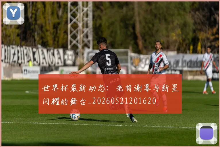 世界杯最新动态:老将谢幕与新星闪耀的舞台_20260521201620