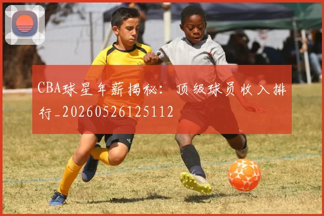 CBA球星年薪揭秘:顶级球员收入排行_20260526125112