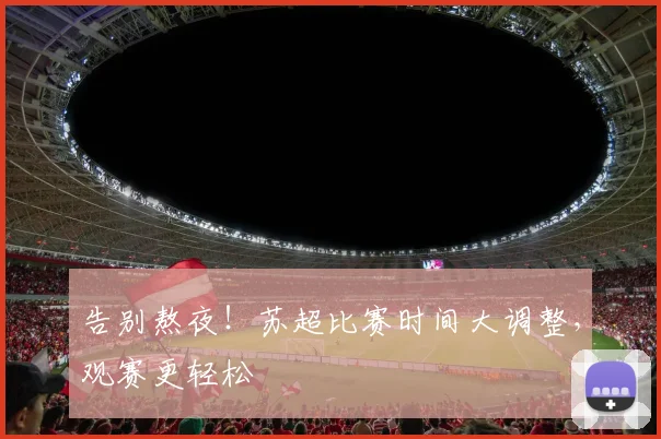 告别熬夜!苏超比赛时间大调整,观赛更轻松