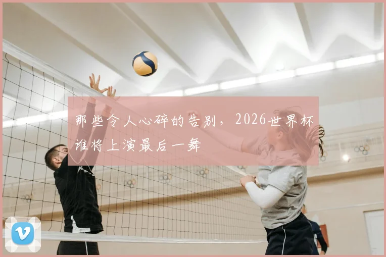 那些令人心碎的告别，2026世界杯谁将上演最后一舞