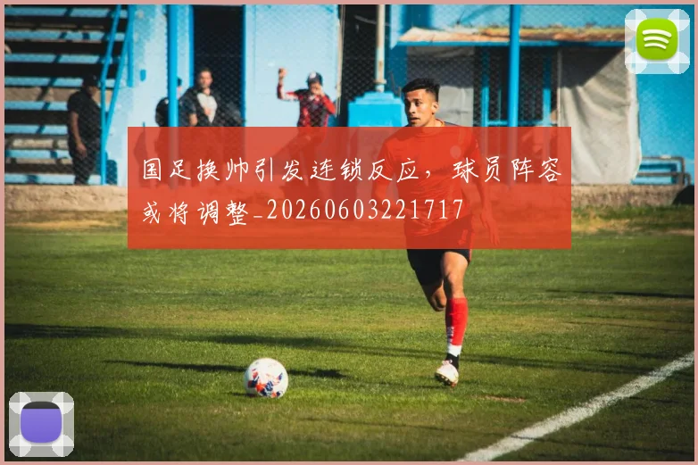 国足换帅引发连锁反应，球员阵容或将调整_20260603221717