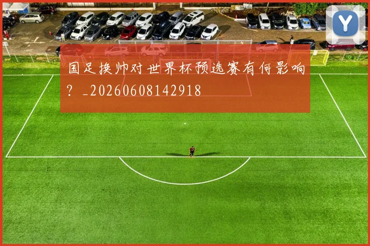 国足换帅对世界杯预选赛有何影响？_20260608142918