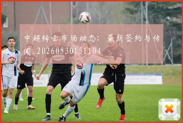 中超转会市场动态：最新签约与传闻_20260530151104