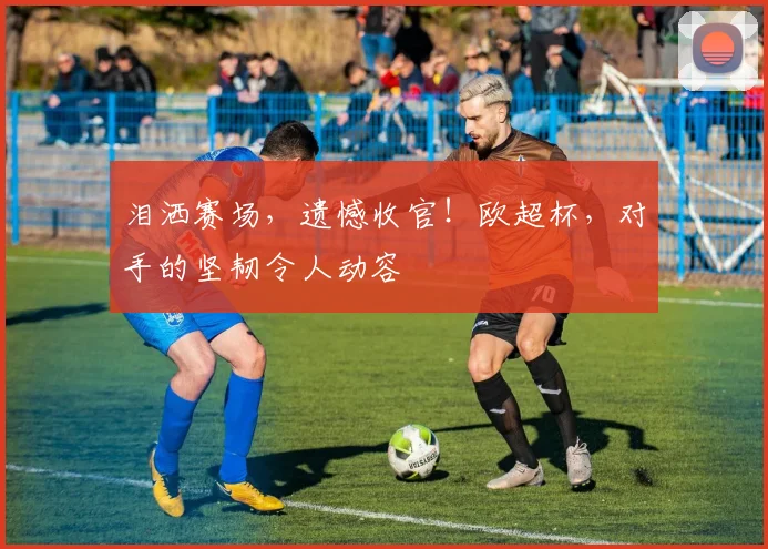 泪洒赛场，遗憾收官！欧超杯，对手的坚韧令人动容