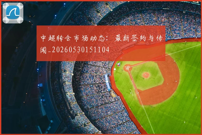 中超转会市场动态：最新签约与传闻_20260530151104