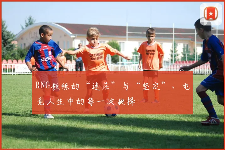 RNG教练的“迷茫”与“坚定”,电竞人生中的每一次抉择
