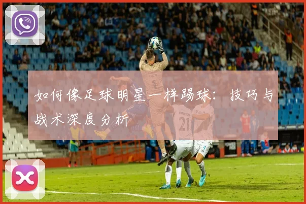 如何像足球明星一样踢球:技巧与战术深度分析