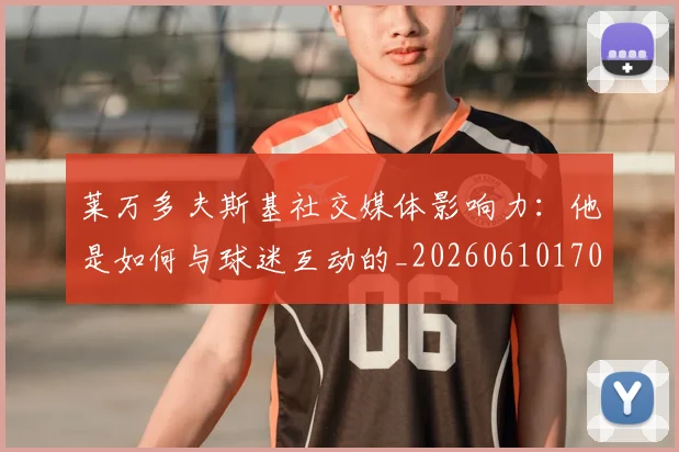 莱万多夫斯基社交媒体影响力：他是如何与球迷互动的_20260610170133