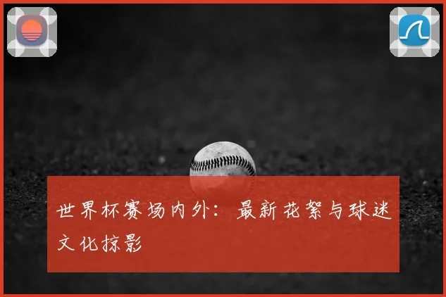 世界杯赛场内外:最新花絮与球迷文化掠影