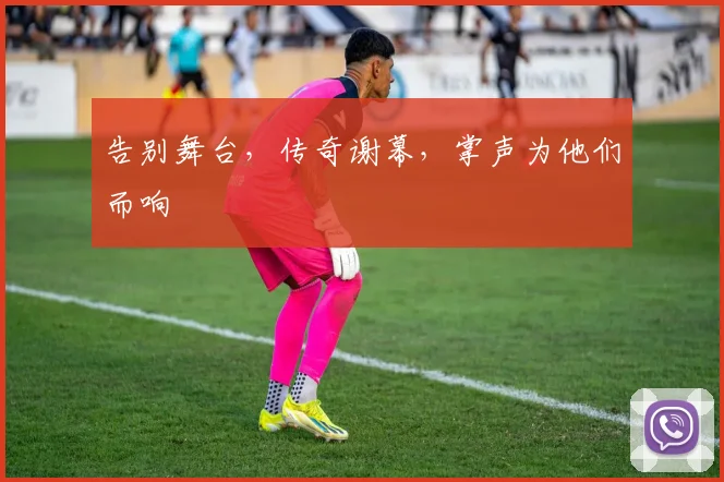 告别舞台,传奇谢幕,掌声为他们而响