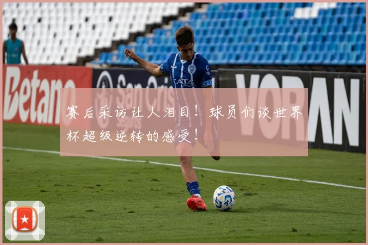 赛后采访让人泪目！球员们谈世界杯超级逆转的感受！