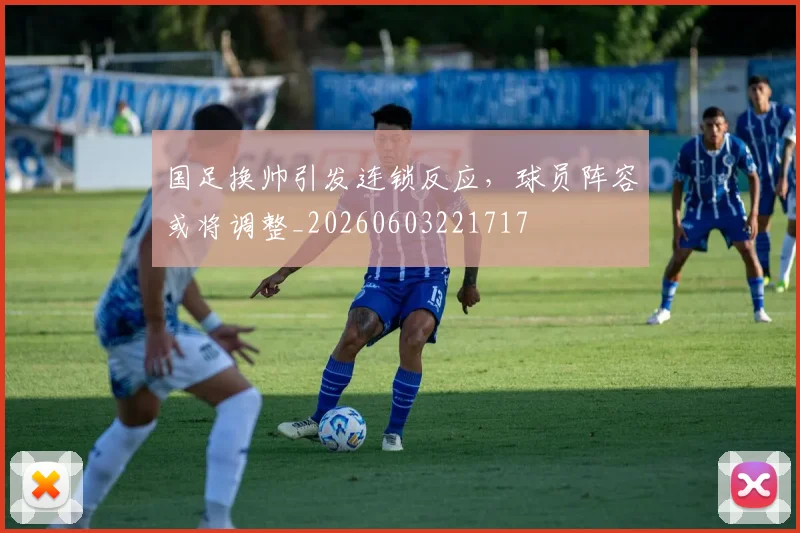 国足换帅引发连锁反应，球员阵容或将调整_20260603221717
