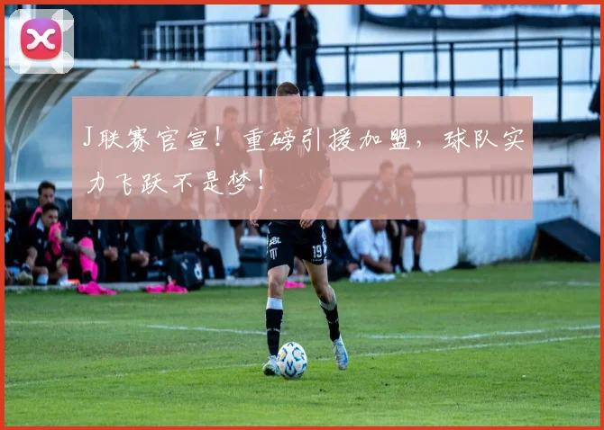 J联赛官宣!重磅引援加盟,球队实力飞跃不是梦!